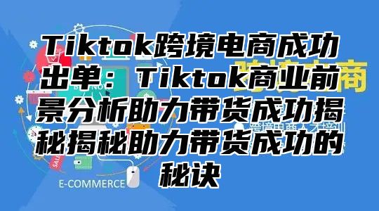 Tiktok跨境电商成功出单：Tiktok商业前景分析助力带货成功揭秘揭秘助力带货成功的秘诀