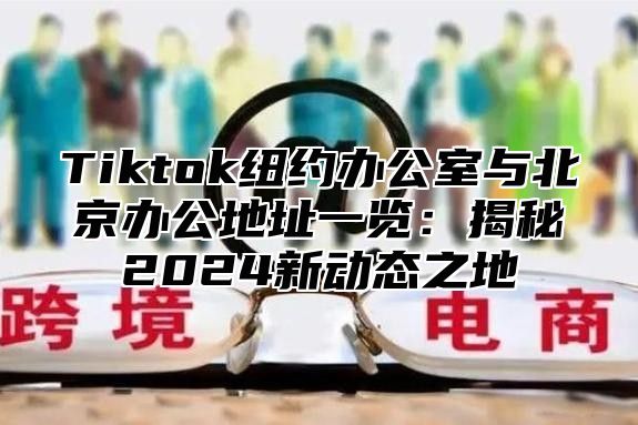 Tiktok纽约办公室与北京办公地址一览：揭秘2025新动态之地