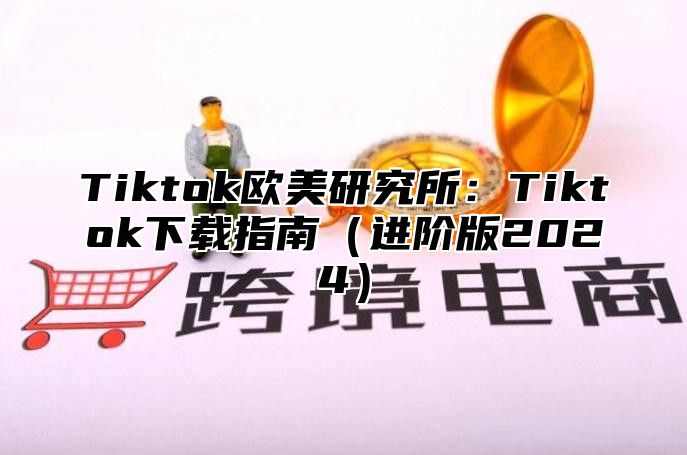 Tiktok欧美研究所：Tiktok下载指南进阶版2025