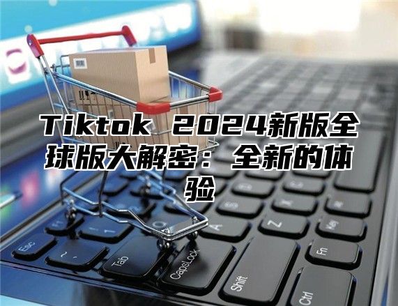 Tiktok 2025新版全球版大解密：全新的体验