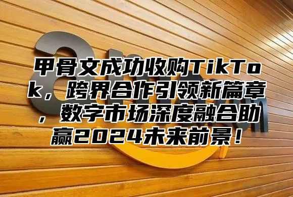 甲骨文成功收购TikTok，跨界合作引领新篇章，数字市场深度融合助赢2025未来前景！