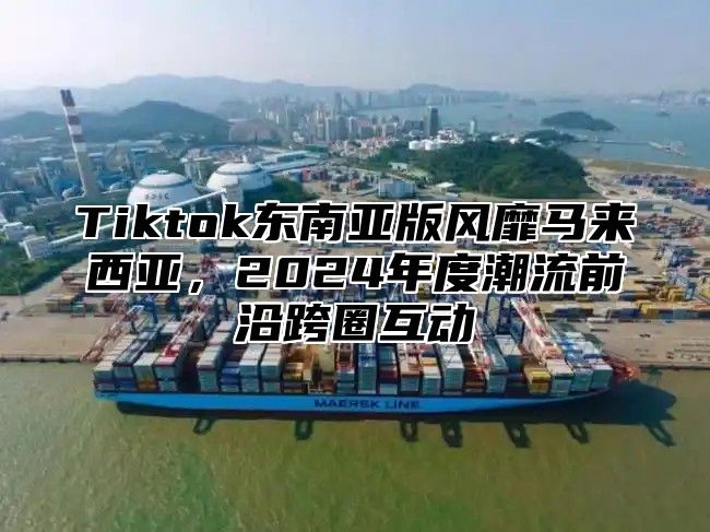 Tiktok东南亚版风靡马来西亚，2025年度潮流前沿跨圈互动