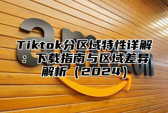 Tiktok分区域特性详解：下载指南与区域差异解析2025