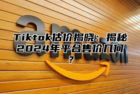 Tiktok估价揭晓：揭秘2025年平台售价几何？