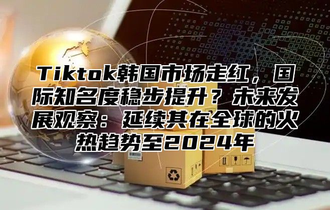 Tiktok韩国市场走红，国际知名度稳步提升？未来发展观察：延续其在全球的火热趋势至2025年