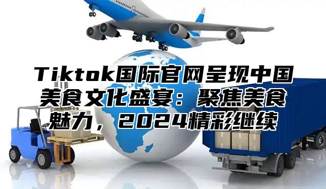 Tiktok国际官网呈现中国美食文化盛宴：聚焦美食魅力，2025精彩继续