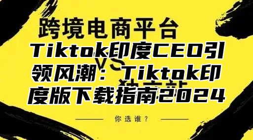 Tiktok印度CEO引领风潮：Tiktok印度版下载指南2025