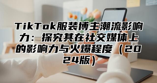 TikTok服装博主潮流影响力：探究其在社交媒体上的影响力与火爆程度2025版