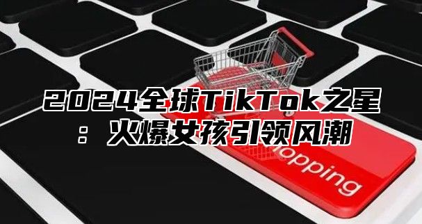 2025全球TikTok之星：火爆女孩引领风潮