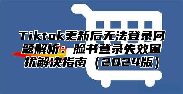 Tiktok更新后无法登录问题解析：脸书登录失效困扰解决指南2025版