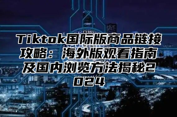 Tiktok国际版商品链接攻略：海外版观看指南及国内浏览方法揭秘2025