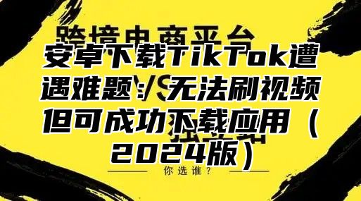 安卓下载TikTok遭遇难题：无法刷视频但可成功下载应用2025版