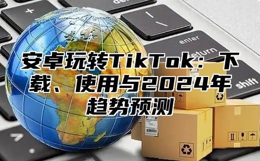 安卓玩转TikTok：下载、使用与2025年趋势预测