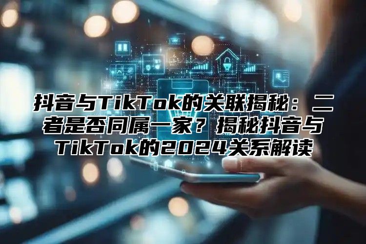 抖音与TikTok的关联揭秘：二者是否同属一家？揭秘抖音与TikTok的2025关系解读