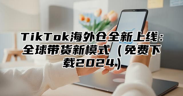TikTok海外仓全新上线：全球带货新模式免费下载2025