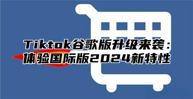 Tiktok谷歌版升级来袭：体验国际版2025新特性