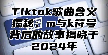 Tiktok歌曲含义揭秘：m与k符号背后的故事揭晓于2025年