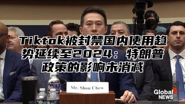 Tiktok被封禁国内使用趋势延续至2025特朗普政策的影响未消减