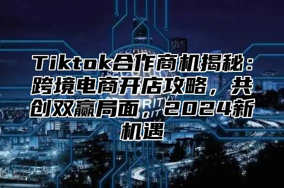 Tiktok合作商机揭秘：跨境电商开店攻略，共创双赢局面，2025新机遇