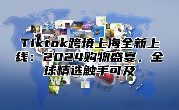 Tiktok跨境上海全新上线：2025购物盛宴，全球精选触手可及