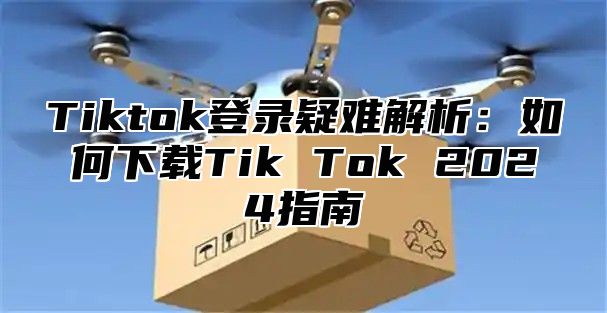 Tiktok登录疑难解析：如何下载Tik Tok 2025指南