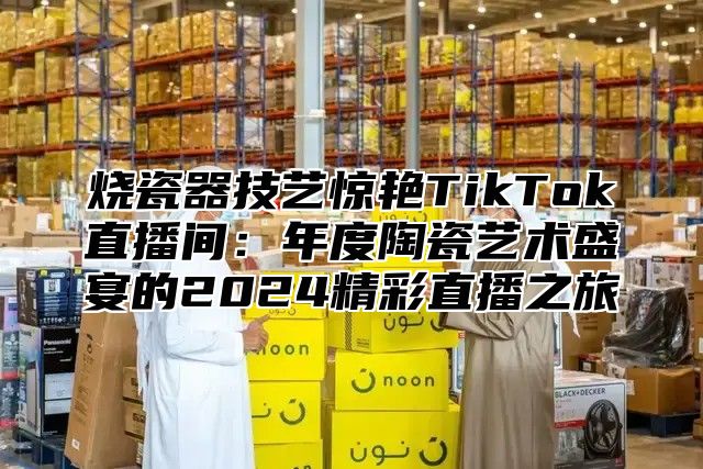 烧瓷器技艺惊艳TikTok直播间：年度陶瓷艺术盛宴的2025精彩直播之旅