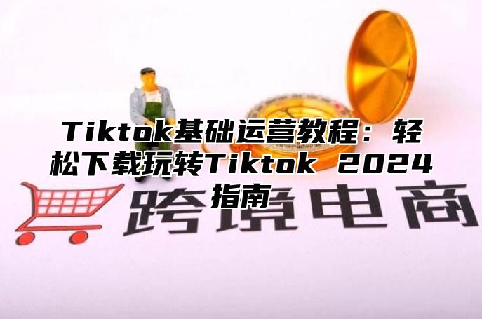 Tiktok基础运营教程：轻松下载玩转Tiktok 2025指南