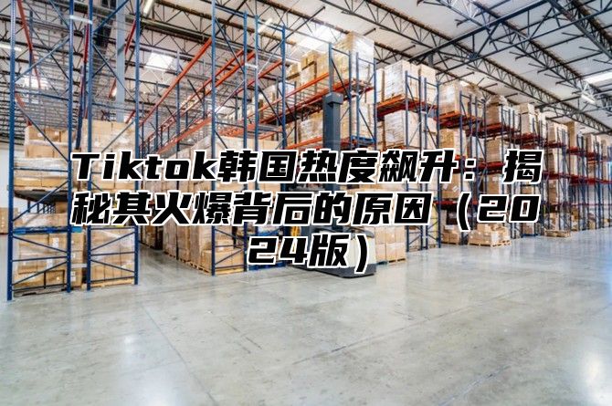 Tiktok韩国热度飙升：揭秘其火爆背后的原因2025版
