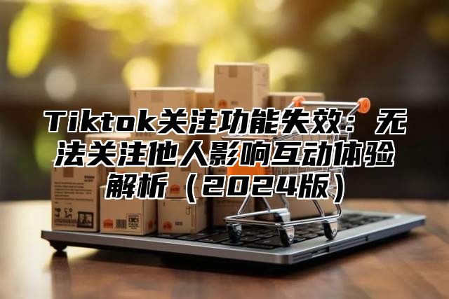 Tiktok关注功能失效：无法关注他人影响互动体验解析2025版