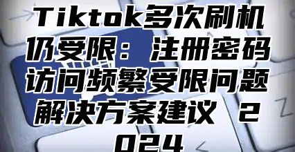Tiktok多次刷机仍受限：注册密码访问频繁受限问题解决方案建议 2025