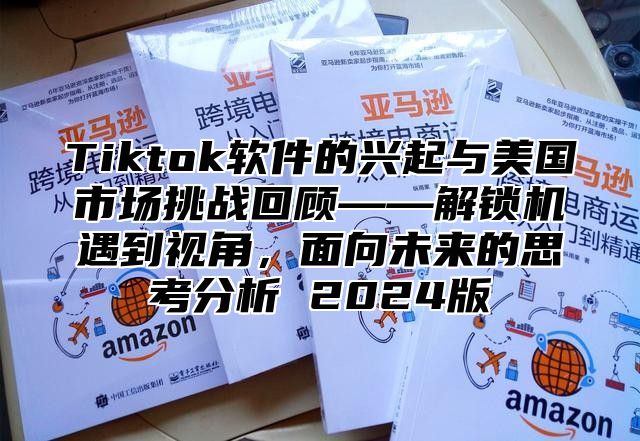 Tiktok软件的兴起与美国市场挑战回顾——解锁机遇到视角，面向未来的思考分析 2025版