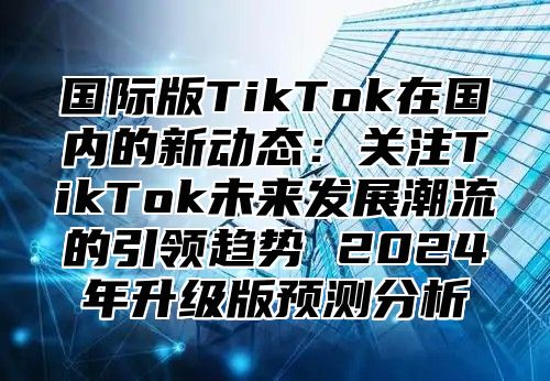 国际版TikTok在国内的新动态：关注TikTok未来发展潮流的引领趋势 2025年升级版预测分析