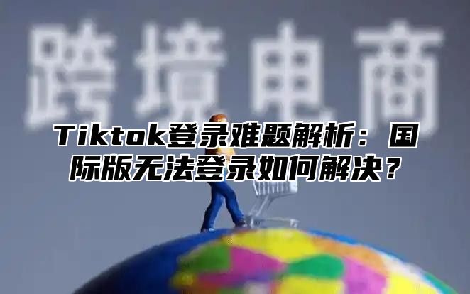 Tiktok登录难题解析：国际版无法登录如何解决？