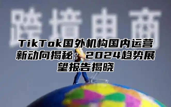 TikTok国外机构国内运营新动向揭秘：2025趋势展望报告揭晓