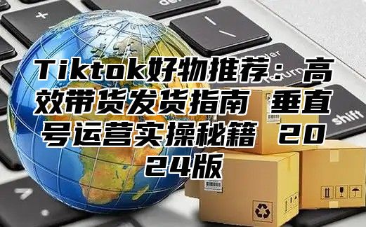 Tiktok好物推荐：高效带货发货指南 垂直号运营实操秘籍 2025版