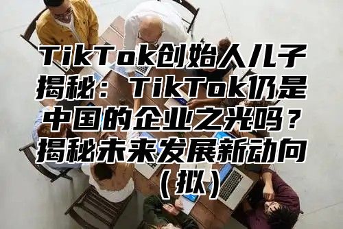 TikTok创始人儿子揭秘：TikTok仍是中国的企业之光吗？揭秘未来发展新动向拟