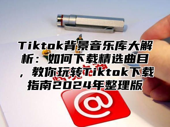 Tiktok背景音乐库大解析：如何下载精选曲目，教你玩转Tiktok下载指南2025年整理版