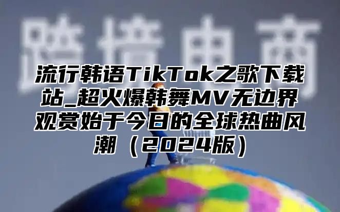 流行韩语TikTok之歌下载站_超火爆韩舞MV无边界观赏始于今日的全球热曲风潮2025版