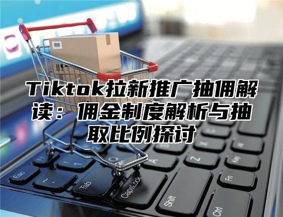 Tiktok拉新推广抽佣解读：佣金制度解析与抽取比例探讨