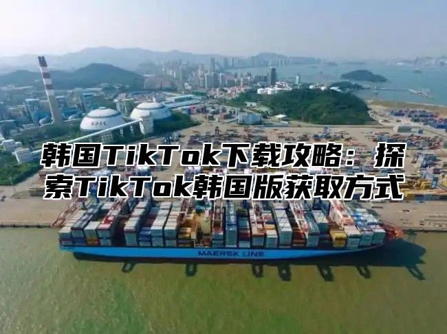 韩国TikTok下载攻略：探索TikTok韩国版获取方式