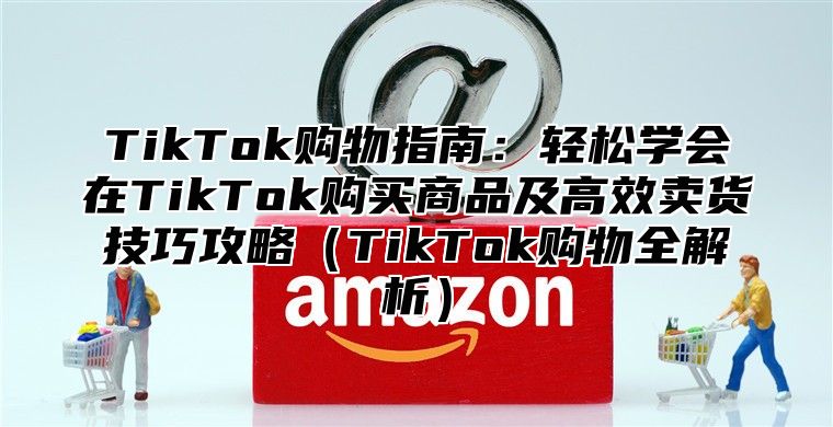 TikTok购物指南：轻松学会在TikTok购买商品及高效卖货技巧攻略TikTok购物全解析