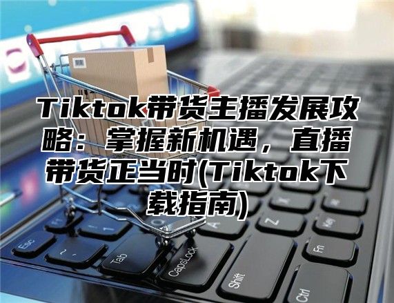 Tiktok带货主播发展攻略：掌握新机遇，直播带货正当时(Tiktok下载指南)