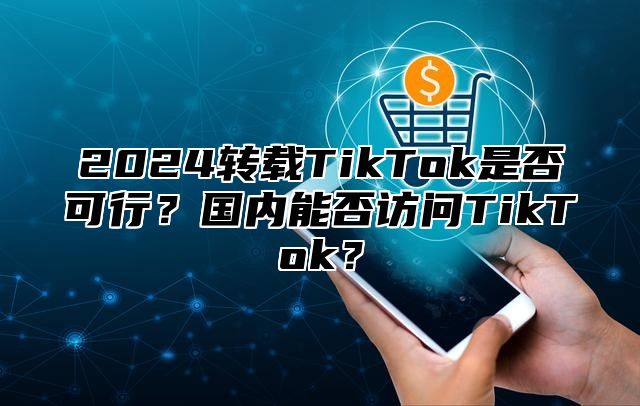 2025转载TikTok是否可行？国内能否访问TikTok？