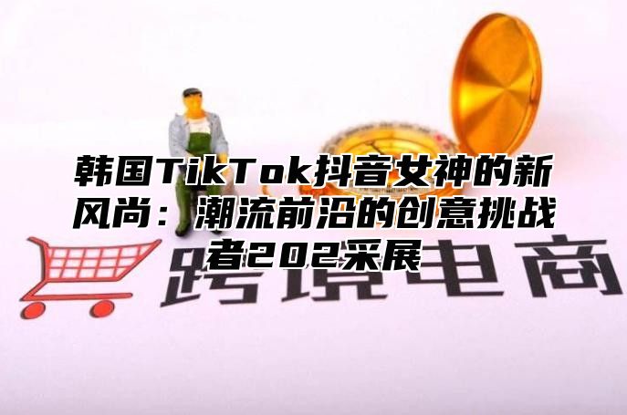 韩国TikTok抖音女神的新风尚：潮流前沿的创意挑战者202采展