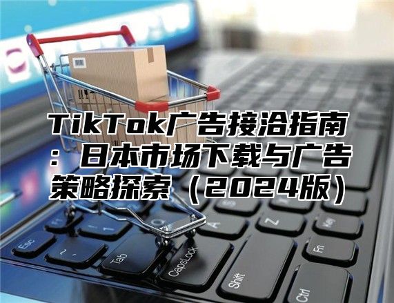 TikTok广告接洽指南：日本市场下载与广告策略探索2025版