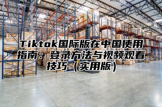 Tiktok国际版在中国使用指南：登录方法与视频观看技巧实用版