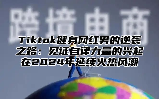 Tiktok健身网红男的逆袭之路：见证自律力量的兴起在2025年延续火热风潮