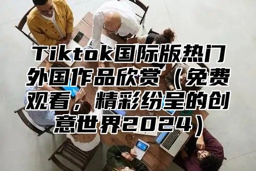 Tiktok国际版热门外国作品欣赏免费观看，精彩纷呈的创意世界2025