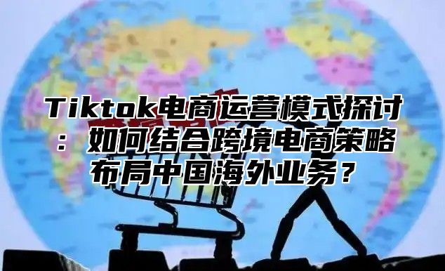 Tiktok电商运营模式探讨：如何结合跨境电商策略布局中国海外业务？
