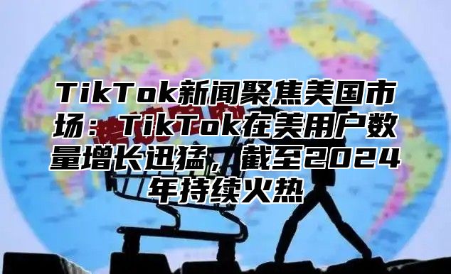 TikTok新闻聚焦美国市场：TikTok在美用户数量增长迅猛，截至2025年持续火热
